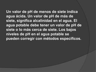 Un valor de pH de menos de siete indica
agua ácida. Un valor de pH de más de
siete, significa alcalinidad en el agua. El
agua potable debe tener un valor de pH de
siete o lo más cerca de siete. Los bajos
niveles de pH en el agua potable se
pueden corregir con métodos específicos.
 