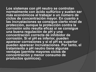 Los sistemas con pH neutro se controlan
normalmente con ácido sulfúrico y suelen ser
más económicos al trabajar a un número de
ciclos de concentración mayor. En cuanto a
las incrustaciones se consigue cierto nivel de
protección, aunque la protección contra la
corrosión sólo resulta eficaz si se consigue
una buena regulación de pH y una
concentración correcta de inhibidor de
corrosión. Si el pH es inferior, pueden
aparecer corrosiones y si el pH es superior
pueden aparecer incrustaciones. Por tanto, el
tratamiento a pH neutro tiene algunas
ventajas (permite mayores ciclos de
concentración y menor consumo de
productos químicos).
 