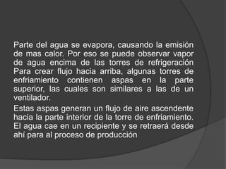 Parte del agua se evapora, causando la emisión
de mas calor. Por eso se puede observar vapor
de agua encima de las torres de refrigeración
Para crear flujo hacia arriba, algunas torres de
enfriamiento contienen aspas en la parte
superior, las cuales son similares a las de un
ventilador.
Estas aspas generan un flujo de aire ascendente
hacia la parte interior de la torre de enfriamiento.
El agua cae en un recipiente y se retraerá desde
ahí para al proceso de producción
 