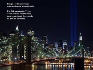 Imagine todas as pessoas compartilhando o mundo todo. Um único endereço: Terra. Todos irmãos e convivendo uma comunidade de extensão da paz, da felicidade. 