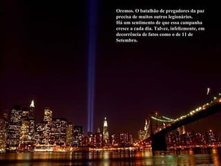 Oremos. O batalhão de pregadores da paz precisa de muitos outros legionários. Há um sentimento de que essa campanha cresce a cada dia. Talvez, infelizmente, em decorrência de fatos como o de 11 de Setembro. 