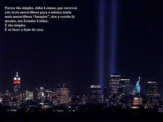 Parece tão simples. John Lennon, que escreveu este texto maravilhoso para a música ainda mais maravilhosa “Imagine”, deu a receita lá mesmo, nos Estados Unidos. É tão simples. É só fazer a lição de casa. 
