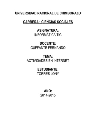 UNIVERSIDAD NACIONAL DE CHIMBORAZO
CARRERA: CIENCIAS SOCIALES
ASIGNATURA:
INFORMÁTICA TIC
DOCENTE:
GUFFANTE FERNANDO
TEMA:
ACTIVIDADES EN INTERNET
ESTUDIANTE:
TORRES JONY
AÑO:
2014-2015
 