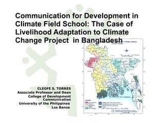 Communication for Development in Climate Field School: The Case of Livelihood Adaptation to Climate Change Project  in Bangladesh CLEOFE S. TORRES Associate Professor and Dean College of Development Communication University of the Philippines  Los Banos  