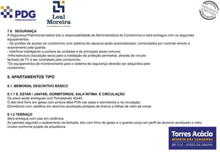 7.6. SEGURANÇA
A Segurança Patrimonial estará sob a responsabilidade da Administradora do Condomínio e será entregue com os seguintes
equipamentos:
- Os portões de acesso ao condomínio com sistema de clausura serão automatizados, comandados por controle remoto e
acionamento pela guarita;
- Interfone interligando a portaria às unidades e às principais áreas comuns;
-Infra-estrutura (tubulação seca) para a instalação de proteção perimetral, através de circuito
fechado de TV a ser contratado pelo condomínio.
*Os equipamentos de monitoramento para o sistema de segurança deverão ser adquiridos pelo
condomínio.

8. APARTAMENTOS TIPO

8.1. MEMORIAL DESCRITIVO BÁSICO

8.1.1 S. ESTAR / JANTAR, DORMITÓRIOS, SALA ÍNTIMA E CIRCULAÇÃO
Os pisos serão entregues com Porcelanato 45x45.
O teto terá forro em gesso com pintura látex PVA nas salas e dormitórios e na circulação.
Dormitórios com caixilhos em alumínio anodizado pintados de branco e folhas de vidro de correr.

8.1.2 TERRAÇO
Será entregue com piso em cerâmica.
As paredes seguirão o acabamento da fachada, teto com forro de gesso e o guarda-corpo em perfil de aluminio anodizado e vidro
incolor conforme projeto de arquitetura.
 