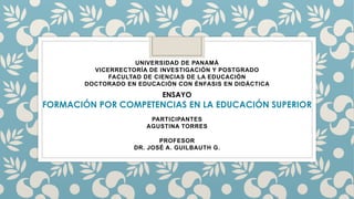 UNIVERSIDAD DE PANAMÁ
VICERRECTORÍA DE INVESTIGACIÓN Y POSTGRADO
FACULTAD DE CIENCIAS DE LA EDUCACIÓN
DOCTORADO EN EDUCACIÓN CON ÉNFASIS EN DIDÁCTICA
PARTICIPANTES
AGUSTINA TORRES
PROFESOR
DR. JOSÉ A. GUILBAUTH G.
ENSAYO
FORMACIÓN POR COMPETENCIAS EN LA EDUCACIÓN SUPERIOR
 