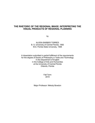 THE RHETORIC OF THE REGIONAL IMAGE: INTERPRETING THE
       VISUAL PRODUCTS OF REGIONAL PLANNING


                                     by


                       ALISSA BARBER TORRES
                 B. S. University of Central Florida, 1992
                   M.S. Florida State University, 1998



     A dissertation submitted in partial fulfillment of the requirements
     for the degree of Doctor of Philosophy in Texts and Technology
                        in the Department of English
                   in the College of Arts and Humanities
                     at the University of Central Florida
                               Orlando, Florida



                                 Fall Term
                                   2010



                    Major Professor: Melody Bowdon
 
