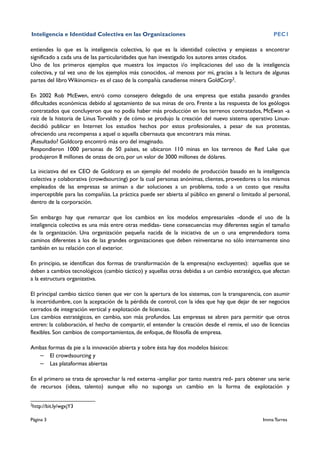 Inteligencia e Identidad Colectiva en las Organizaciones                                              PEC1

entiendes lo que es la inteligencia colectiva, lo que es la identidad colectiva y empiezas a encontrar
significado a cada una de las particularidades que han investigado los autores antes citados.
Uno de los primeros ejemplos que muestra los impactos i/o implicaciones del uso de la inteligencia
colectiva, y tal vez uno de los ejemplos más conocidos, -al menoss por mi, gracias a la lectura de algunas
partes del libro Wikinomics- es el caso de la compañía canadiense minera GoldCorp2.

En 2002 Rob McEwen, entró como consejero delegado de una empresa que estaba pasando grandes
dificultades económicas debido al agotamiento de sus minas de oro. Frente a las respuesta de los geólogos
contratados que concluyeron que no podía haber más producción en los terrenos contratados, McEwan -a
raíz de la historia de Linus Torvalds y de cómo se produjo la creación del nuevo sistema operativo Linux-
decidió publicar en Internet los estudios hechos por estos profesionales, a pesar de sus protestas,
ofreciendo una recompensa a aquel o aquella cibernauta que encontrara más minas.
¿Resultado? Goldcorp encontró más oro del imaginado.
Respondieron 1000 personas de 50 países, se ubicaron 110 minas en los terrenos de Red Lake que
produjeron 8 millones de onzas de oro, por un valor de 3000 millones de dólares.

La iniciativa del ex CEO de Goldcorp es un ejemplo del modelo de producción basado en la inteligencia
colectiva y colaborativa (crowdsourcing) por la cual personas anónimas, clientes, proveedores o los mismos
empleados de las empresas se animan a dar soluciones a un problema, todo a un costo que resulta
imperceptible para las compañías. La práctica puede ser abierta al público en general o limitado al personal,
dentro de la corporación.

Sin embargo hay que remarcar que los cambios en los modelos empresariales -donde el uso de la
inteligencia colectiva es una más entre otras medidas- tiene consecuencias muy diferentes según el tamaño
de la organización. Una organización pequeña nacida de la iniciativa de un o una emprendedora toma
caminos diferentes a los de las grandes organizaciones que deben reinventarse no sólo internamente sino
también en su relación con el exterior.

En principio, se identifican dos formas de transformación de la empresa(no excluyentes): aquellas que se
deben a cambios tecnológicos (cambio táctico) y aquellas otras debidas a un cambio estratégico, que afectan
a la estructura organizativa.

El principal cambio táctico tienen que ver con la apertura de los sistemas, con la transparencia, con asumir
la incertidumbre, con la aceptación de la pérdida de control, con la idea que hay que dejar de ser negocios
cerrados de integración vertical y explotación de licencias.
Los cambios estratégicos, en cambio, son más profundos. Las empresas se abren para permitir que otros
entren: la colaboración, el hecho de compartir, el entender la creación desde el remix, el uso de licencias
flexibles. Son cambios de comportamientos, de enfoque, de filosofía de empresa.

Ambas formas da pie a la innovación abierta y sobre ésta hay dos modelos básicos:
  – El crowdsourcing y
  – Las plataformas abiertas

En el primero se trata de aprovechar la red externa -ampliar por tanto nuestra red- para obtener una serie
de recursos (ideas, talento) aunque ello no suponga un cambio en la forma de explotación y

2
    http://bit.ly/wgxjY3

Página 3                                                                                         Imma Torres
 