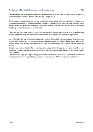 Inteligencia e Identidad Colectiva en las Organizaciones                                               PEC1

comercialización de la propiedad intelectual, teniendo como principal valor la reducción de costes o la
aceleración de los procesos (son los casos de Lego, Google, P&G)

En el segundo modelo, dado que no hay propiedades intelectuales sobre las que basar el éxito de la
organización (económico) requieren modelos de negocio reinventados a partir de nuevos valores. Ya no
interesa tanto la explotación económica sino nuevos valores añadidos (caso de Wikipedia o Fundación
Mozilla) que potencian sobretodo la creatividad.

Parece ser que entre las grandes organizaciones hay una cierta tendencia a a iniciarse en el crowsdourcing y,
en base al éxito obtenido van avanzando hacia el cambio de un modelo más abierto de organización.

Las posibilidades del uso de la inteligencia colectiva están al alcance de la mano de cualquier empresa gracias
al desarrollo de Internet y a las herramientas colaborativas que nos ofrece (Blogs, foros, wikis, redes
sociales, aplicaciones en red, buscadores, servicios de recomendaciones, etc.), aunque hay que vencer los
miedos.
Ejemplos hay muchos: Starbrucks, por ejemplo, tiene un portal en el que proponen ideas o cambios a sus
productos y reciben retroalimentación de lo que ofrecen, para mejorar cada día más en sus ofertas (tinyurl.
com/33bx8m).
Dell entendió el papel que juegan los blogueros cuando comentan sus productos y utilizan esta información
para retroalimentar sus propios blogs y evaluar sus productos, con el ﬁnn de mejorarlos cada día más




Página 4                                                                                           Imma Torres
 