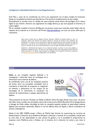 Inteligencia e Identidad Colectiva en las Organizaciones                                                        PEC1


Guifi. Net, a pesar de ser considerada una red es una organización con el típico modelo de innovación
basada en una plataforma abierta que describía en el 'las primeras consideraciones' de este trabajo.
Personalmente la concibo como un modelo de nueva empresa nacida dentro del paradigma de la cultura
digital, lo que vendría a llamarse una organización de código abierto, ya que nace apoyada en Internet y la
cultura digital.
Me ha resultado revelador la lectura del Blog de una persona usuaria que mostraba cuáles habían sido los
impactos de la empresa en el territorio del Pirineo: http://pirenelab.eu/ una zona de acceso difícil para la
conexiones:

                 …...
                 Hace pocos meses que ha llegado Internet ‘decente’ (500kb) al pueblo donde yo nací, os
                 pregunto: alguno de vosotros se hubiera sacado el carnet de conducir sino existieran las
                 carreteras? Lo dañino no es solamente la falta de infraestructuras sino también la falta de
                 educación y uso de las TIC, transversal en todo el Pirineo, provocando retrasos de hasta 10
                 años en muchas de las zonas de Alta Montaña y otras de Baja Densidad Demográfica.
                 Gobierno y Administración siguen con su hipócrita actitud, lo siento no hay otra palabra, y
                 pretenden relegarnos otros 10 años con las redes de Muy Alta Velocidad cuando Guifi.net
                 podría hacerlo en 18 meses. Esta situación ha obligado a la Fundación Guifi.net a interponer
                 un recurso contra la CMT por obstaculizar a la red abierta.
                 ….




INDRA


Indra es una compañía española dedicada a la
investigación y desarrollo tanto de tecnologías de la
información como sistemas de defensa.
Es considerada como una de las compañías punteras
del sector, entre sus principales actividades está la
consultoría, el desarrollo de proyectos, la integración
de sistemas y aplicaciones en los campos de las
tecnologías de la información, la simulación, los
sistemas de mantenimiento y equipos electrónicos de
defensa.

Tiene presencia en más de 110 países con filiales en EE.UU., China, Portugal y Brasil, entre otros. Un tercio
del tráfico aéreo mundial y los principales metros del mundo (como Madrid, Barcelona, París, Shangai, Atenas
y Santiago de Chile) utilizan tecnología de Indra. La compañía española también ha desarrollado sistemas
digitales para procesos electorales, elaboró la red de defensa aérea de España y fabrica simuladores de
aviones y helicópteros.

Desde el año 2001 INDRA presta a Metro de Madrid, bajo fórmula de outsourcing, los servicios de
Mantenimiento y Evolución de la Plataforma Windows y Atención a Usuarha. En la actualidad, y desde hace
ya unos años, se han especializado en este sistema de gestión y en la actualidad lo proporcionan ea
empresas como Telefónica, prisa o Endesa, con el incentivo de la reducción de costes y por tanto la

Página 8                                                                                                    Imma Torres
 