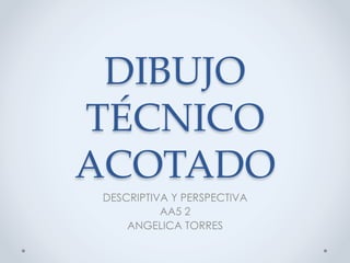 DIBUJO  
TÉCNICO  
ACOTADO	
 DESCRIPTIVA Y PERSPECTIVA
           AA5 2
     ANGELICA TORRES
 