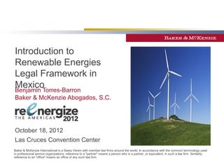Introduction to
Renewable Energies
Legal Framework in
Mexico
Benjamin Torres-Barron
Baker & McKenzie Abogados, S.C.




October 18, 2012
Las Cruces Convention Center
Baker & McKenzie International is a Swiss Verein with member law firms around the world. In accordance with the common terminology used
in professional service organizations, reference to a "partner" means a person who is a partner, or equivalent, in such a law firm. Similarly,
reference to an "office" means an office of any such law firm.
 