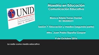 Maestría en Educación
Comunicación Educativa
Blanca Estela Torres Daniel.
ID: 00204231
Sesión 7: Educación y medios (segunda parte)
Mtro. Juan Pablo España Gaspar
9 de Octubre 2016
La radio como medio educativo
 