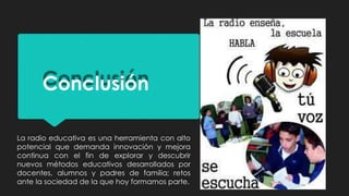 Conclusión
La radio educativa es una herramienta con alto
potencial que demanda innovación y mejora
continua con el fin de explorar y descubrir
nuevos métodos educativos desarrollados por
docentes, alumnos y padres de familia; retos
ante la sociedad de la que hoy formamos parte.
 