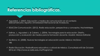 iberoamericano. España: Universidad Internacional de Andalucía.
 EDUCOM Comunicación. (2012). Radio educación, perspectivas y conceptos. Hachetetepe.
 Salinas, J., Aguaded J. & Cabero, J. (2004). Tecnologías para la educación. Diseño,
producción y evaluación de medios para la formación docente. Madrid: Alianza Editorial.
 Sevillano, M. (2008). Nuevas tecnologías en educación social. México: McGraw
Hill.
 Radio Educación. Radiodifusora educativa y cultural de México. Consultada el 8 de Octubre
2016 en: http://www.e-radio.edu.mx/Programas
Referencias bibliográficas.
 Aguaded, J. (2007). Educación y medios de comunicación en el contexto
 