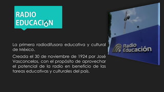 Ó
La primera radiodifusora educativa y cultural
de México.
Creada el 30 de noviembre de 1924 por José
Vasconcelos, con el propósito de aprovechar
el potencial de la radio en beneficio de las
tareas educativas y culturales del país.
 