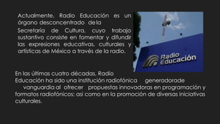 Actualmente, Radio Educación es un
órgano desconcentrado dela
Secretaría de Cultura, cuyo trabajo
sustantivo consiste en fomentar y difundir
las expresiones educativas, culturales y
artísticas de México a través de la radio.
En las últimas cuatro décadas, Radio
Educación ha sido una institución radiofónica generadorade
vanguardia al ofrecer propuestas innovadoras en programación y
formatos radiofónicos; asi como en la promoción de diversas iniciativas
culturales.
 