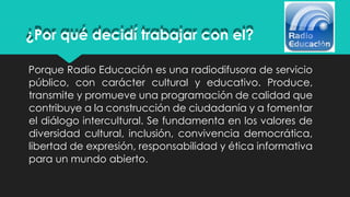 Porque Radio Educación es una radiodifusora de servicio
público, con carácter cultural y educativo. Produce,
transmite y promueve una programación de calidad que
contribuye a la construcción de ciudadanía y a fomentar
el diálogo intercultural. Se fundamenta en los valores de
diversidad cultural, inclusión, convivencia democrática,
libertad de expresión, responsabilidad y ética informativa
para un mundo abierto.
¿Por qué decidí trabajar con el?
 