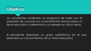 Los estudiantes analizarán un programa de radio con el
propósito de conocer sus conocimientos previos sobre un
tema educativo y determinar sus intereses en dicho tema.
El estudiante elaborará un guión radiofónico en el que
plasmará sus conocimientos de un tema educativo
Objetivos:
 