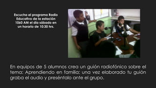 Escucha el programa Radio
Educativo de la estación
1060 AM el día sábado en
un horario de 10:30 hrs.
En equipos de 5 alumnos crea un guión radiofónico sobre el
tema: Aprendiendo en familia; una vez elaborado tu guión
graba el audio y preséntalo ante el grupo.
 