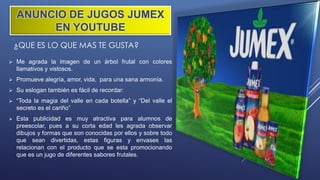 ¿QUE ES LO QUE MAS TE GUSTA?
 Me agrada la imagen de un árbol frutal con colores
llamativos y vistosos.
 Promueve alegría, amor, vida, para una sana armonía.
 Su eslogan también es fácil de recordar:
 “Toda la magia del valle en cada botella” y “Del valle el
secreto es el cariño”
 Esta publicidad es muy atractiva para alumnos de
preescolar, pues a su corta edad les agrada observar
dibujos y formas que son conocidas por ellos y sobre todo
que sean divertidas, estas figuras y envases las
relacionan con el producto que se esta promocionando
que es un jugo de diferentes sabores frutales.
ANUNCIO DE JUGOS JUMEX
EN YOUTUBE
 
