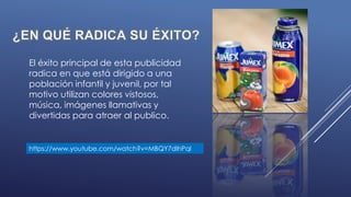 El éxito principal de esta publicidad
radica en que está dirigido a una
población infantil y juvenil, por tal
motivo utilizan colores vistosos,
música, imágenes llamativas y
divertidas para atraer al publico.
https://www.youtube.com/watch?v=MBQY7dlhPqI
 