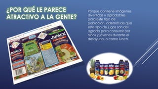 ¿POR QUÉ LE PARECE
ATRACTIVO A LA GENTE?
Porque contiene imágenes
divertidas y agradables
para este tipo de
población, además de que
este tipo de jugos son del
agrado para consumir por
niños y jóvenes durante el
desayuno, o como lunch.
 