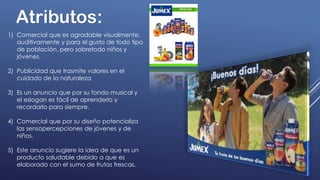 Atributos:
1) Comercial que es agradable visualmente,
auditivamente y para el gusto de todo tipo
de población, pero sobretodo niños y
jóvenes.
2) Publicidad que trasmite valores en el
cuidado de la naturaleza
3) Es un anuncio que por su fondo musical y
el eslogan es fácil de aprenderlo y
recordarlo para siempre.
4) Comercial que por su diseño potencializa
las sensopercepciones de jóvenes y de
niños.
5) Este anuncio sugiere la idea de que es un
producto saludable debido a que es
elaborado con el sumo de frutas frescas.
 