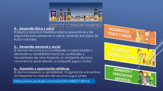 4.- Desarrollo físico y salud
El alumno practica medidas básicas preventivas y de
seguridad para preservar su salud, optando por jugos de
frutas naturales.
5.- Desarrollo personal y social
El alumno reconoce sus cualidades y capacidades y
desarrolla su sensibilidad hacia las cualidades y
necesidades de otros forjando un ambiente de sana
convivencia aprendiendo a compartir jugos o frutas.
6.- Expresión y apreciación artísticas.
El alumno expresa su sensibilidad, imaginación e inventiva
al interpretar la melodía del anuncio jugos jumex
https://www.youtube.com/watch?v=MBQY7dlhPqI
 