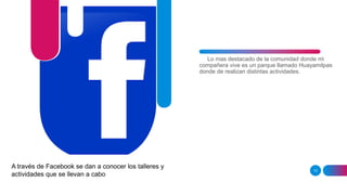 13
Lo mas destacado de la comunidad donde mi
compañera vive es un parque llamado Huayamilpas
donde de realizan distintas actividades.
A través de Facebook se dan a conocer los talleres y
actividades que se llevan a cabo
 