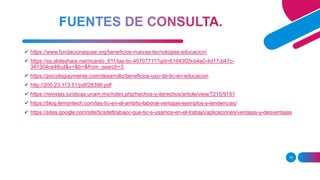 15
 https://www.fundacionaquae.org/beneficios-nuevas-tecnologias-educacion/
 https://es.slideshare.net/ricardo_611/las-tic-45707711?qid=61643f29-b4a0-4d17-b47c-
341304ce46cd&v=&b=&from_search=3
 https://psicologiaymente.com/desarrollo/beneficios-uso-de-tic-en-educacion
 http://200.23.113.51/pdf/28398.pdf
 https://revistas.juridicas.unam.mx/index.php/hechos-y-derechos/article/view/7215/9151
 https://blog.lemontech.com/las-tic-en-el-ambito-laboral-ventajas-ejemplos-y-tendencias/
 https://sites.google.com/site/ticsdeltrabajo/-que-tic-s-usamos-en-el-trabajo/aplicaciones/ventajas-y-desventajas
 