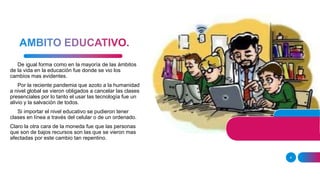 4
De igual forma como en la mayoría de las ámbitos
de la vida en la educación fue donde se vio los
cambios mas evidentes.
Por la reciente pandemia que azoto a la humanidad
a nivel global se vieron obligados a cancelar las clases
presenciales por lo tanto el usar las tecnología fue un
alivio y la salvación de todos.
Si importar el nivel educativo se pudieron tener
clases en línea a través del celular o de un ordenado.
Claro la otra cara de la moneda fue que las personas
que son de bajos recursos son las que se vieron mas
afectadas por este cambio tan repentino.
 
