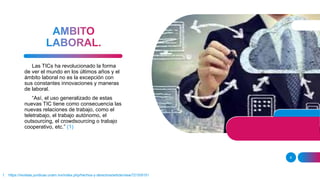 1. https://revistas.juridicas.unam.mx/index.php/hechos-y-derechos/article/view/7215/9151
8
Las TICs ha revolucionado la forma
de ver el mundo en los últimos años y el
ámbito laboral no es la excepción con
sus constantes innovaciones y maneras
de laboral.
“Así, el uso generalizado de estas
nuevas TIC tiene como consecuencia las
nuevas relaciones de trabajo, como el
teletrabajo, el trabajo autónomo, el
outsourcing, el crowdsourcing o trabajo
cooperativo, etc.” (1)
 