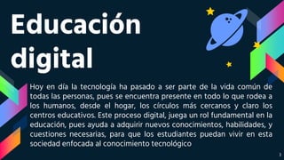Educación
digital
Hoy en día la tecnología ha pasado a ser parte de la vida común de
todas las personas, pues se encuentra presente en todo lo que rodea a
los humanos, desde el hogar, los círculos más cercanos y claro los
centros educativos. Este proceso digital, juega un rol fundamental en la
educación, pues ayuda a adquirir nuevos conocimientos, habilidades, y
cuestiones necesarias, para que los estudiantes puedan vivir en esta
sociedad enfocada al conocimiento tecnológico
3
 