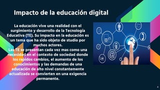 Impacto de la educación digital
La educación vive una realidad con el
surgimiento y desarrollo de la Tecnología
Educativa (TE). Su impacto en la educación es
un tema que ha sido objeto de studio por
muchos actores.
Las TE se presentan cada vez mas como una
necesidad en el contexto de sociedad donde
los rapidos cambios, el aumento de los
conocimientos y las demandas de una
educación de alto nivel constantemente
actualizada se convierten en una exigencia
permanente.
4
 