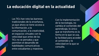 › Las TICs han roto las barreras
tradicionales de la enseñanza,
ya que ahora se tiene acceso a
la información, a la
comunicación, a la creatividad,
en espacios virtuales con la
velocidad que antes de las
TICs no se pensaba y que
permiten el desarrollo de
habilidades comunicativas
entre estudiantes y maestros.
La educación digital en la actualidad
› Con la implementación
de la tecnología, no
cambia el contenido del
aprendizaje, lo único
que se transforma es la
forma en la que se usa,
la facilidad para acceder
al contenido y la
velocidad en la que se
consulta.
6
 