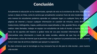 Conclusión
Actualmente la educación se ha modernizado, ejemplo de esto es la existencia de sitios que ofrecen
cursos o clases en línea, como la carrera que actualmente cursamos fruto de esta modernización, de
esta manera los estudiantes podemos aprender en cualquier lugar y a cualquier hora, el acceder a
páginas de internet y buscar cualquier información en cuestión de minutos, como definiciones,
traducciones, bibliografías, mapas, publicaciones especializadas y más, guardar libros, enviar correos,
realizar video llamadas, trabajar en equipo con estudiantes de todo el mundo y mucho más, tomar
fotos de los apuntes del maestro o grabar notas de voz para recordar información de la clase e
intercambiar esta información a través de redes sociales, además de que hoy en día existen
aplicaciones o sitios de internet que te permiten crear y organizar tus presentaciones, en ellas puedes
incluir todo tipo de archivos digitales que apoyen tu exposición.
Es claro entonces que la tecnología es muy necesaria hoy en día para la vida escolar… para nuestra
vida escolar.
7
 