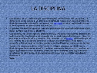 LA DISCIPLINA
•

•
•

•

•

La disciplina es un concepto que posee múltiples definiciones. Por una parte, se
define como una ciencia o un arte, sin embargo, lo más común es comprender la
disciplina como la instrucción que posee una persona en torno a cierta doctrina y
la forma precisa en que lo lleva a la práctica.
Es gracias a la disciplina que las personas pueden actuar determinadamente hasta
lograr cumplir sus metas y objetivos.
La disciplina, no sólo se aplica a grandes metas, sino que se encuentra presente en
todo momento. La disciplina es ocupada por los padres para formar a sus hijos, no
obstante, muchos de ellos la asocian directamente con el castigo, olvidando que el
real sentido de la disciplina es formar y educar, enseñándole al niño desde
pequeño la forma ideal de comportamiento en los diferentes contextos de la vida.
Tanto en la educación de los niños como en el logro personal de objetivos, la
disciplina guarda estrecha relación con la perseverancia, las personas que buscan
lograr algo deben actuar en forma ordenada y perseverante para lograr buenos
resultados, de otro modo, la disciplina pierde su norte y las metas trazadas de
desvanecen.
Valor

 