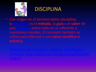 DISCIPLINA
• Con origen en el término latino disciplīna,
la disciplina es el método, la guía o el saber de
una persona, sobre todo en lo referente a
cuestiones morales. El concepto también se
utiliza para referirse a una rama científica o
artística.
Definición de disciplina - Qué es, Significado y
Concepto http://definicion.de/disciplina/#ixzz2iB
AsBp7l

 