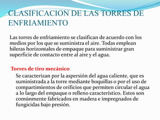 CLASIFICACION DE LAS TORRES DE 
ENFRIAMIENTO 
Las torres de enfriamiento se clasifican de acuerdo con los 
medios por los que se suministra el aire. Todas emplean 
hileras horizontales de empaque para suministrar gran 
superficie de contacto entre al aire y el agua. 
Torres de tiro mecánico 
Se caracterizan por la aspersión del agua caliente, que es 
suministrada a la torre mediante boquillas o por el uso de 
compartimientos de orificios que permiten circular el agua 
a lo largo del empaque o relleno característico. Estos son 
comúnmente fabricados en madera e impregnados de 
fungicidas bajo presión. 
 