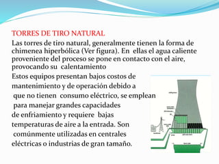 TORRES DE TIRO NATURAL 
Las torres de tiro natural, generalmente tienen la forma de 
chimenea hiperbólica (Ver figura). En ellas el agua caliente 
proveniente del proceso se pone en contacto con el aire, 
provocando su calentamiento 
Estos equipos presentan bajos costos de 
mantenimiento y de operación debido a 
que no tienen consumo eléctrico, se emplean 
para manejar grandes capacidades 
de enfriamiento y requiere bajas 
temperaturas de aire a la entrada. Son 
comúnmente utilizadas en centrales 
eléctricas o industrias de gran tamaño. 
 