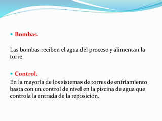  Bombas. 
Las bombas reciben el agua del proceso y alimentan la 
torre. 
 Control. 
En la mayoría de los sistemas de torres de enfriamiento 
basta con un control de nivel en la piscina de agua que 
controla la entrada de la reposición. 
 