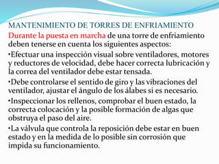 MANTENIMIENTO DE TORRES DE ENFRIAMIENTO 
Durante la puesta en marcha de una torre de enfriamiento 
deben tenerse en cuenta los siguientes aspectos: 
•Efectuar una inspección visual sobre ventiladores, motores 
y reductores de velocidad, debe hacer correcta lubricación y 
la correa del ventilador debe estar tensada. 
•Debe controlarse el sentido de giro y las vibraciones del 
ventilador, ajustar el ángulo de los álabes si es necesario. 
•Inspeccionar los rellenos, comprobar el buen estado, la 
correcta colocación y la posible formación de algas que 
obstruya el paso del aire. 
•La válvula que controla la reposición debe estar en buen 
estado y en la medida de lo posible sin corrosión que 
impida su funcionamiento. 
 