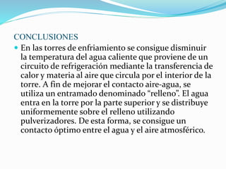 CONCLUSIONES 
 En las torres de enfriamiento se consigue disminuir 
la temperatura del agua caliente que proviene de un 
circuito de refrigeración mediante la transferencia de 
calor y materia al aire que circula por el interior de la 
torre. A fin de mejorar el contacto aire-agua, se 
utiliza un entramado denominado “relleno”. El agua 
entra en la torre por la parte superior y se distribuye 
uniformemente sobre el relleno utilizando 
pulverizadores. De esta forma, se consigue un 
contacto óptimo entre el agua y el aire atmosférico. 
 