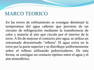 MARCO TEORICO 
En las torres de enfriamiento se consigue disminuir la 
temperatura del agua caliente que proviene de un 
circuito de refrigeración mediante la transferencia de 
calor y materia al aire que circula por el interior de la 
torre. A fin de mejorar el contacto aire-agua, se utiliza un 
entramado denominado “relleno”. El agua entra en la 
torre por la parte superior y se distribuye uniformemente 
sobre el relleno utilizando pulverizadores. De esta 
forma, se consigue un contacto óptimo entre el agua y el 
aire atmosférico. 
 