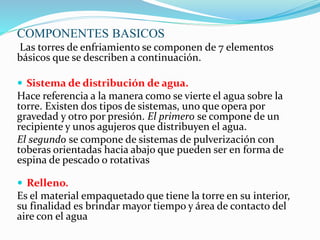 COMPONENTES BASICOS 
Las torres de enfriamiento se componen de 7 elementos 
básicos que se describen a continuación. 
 Sistema de distribución de agua. 
Hace referencia a la manera como se vierte el agua sobre la 
torre. Existen dos tipos de sistemas, uno que opera por 
gravedad y otro por presión. El primero se compone de un 
recipiente y unos agujeros que distribuyen el agua. 
El segundo se compone de sistemas de pulverización con 
toberas orientadas hacia abajo que pueden ser en forma de 
espina de pescado o rotativas 
 Relleno. 
Es el material empaquetado que tiene la torre en su interior, 
su finalidad es brindar mayor tiempo y área de contacto del 
aire con el agua 
 