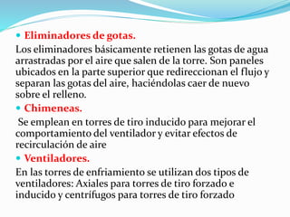  Eliminadores de gotas. 
Los eliminadores básicamente retienen las gotas de agua 
arrastradas por el aire que salen de la torre. Son paneles 
ubicados en la parte superior que redireccionan el flujo y 
separan las gotas del aire, haciéndolas caer de nuevo 
sobre el relleno. 
 Chimeneas. 
Se emplean en torres de tiro inducido para mejorar el 
comportamiento del ventilador y evitar efectos de 
recirculación de aire 
 Ventiladores. 
En las torres de enfriamiento se utilizan dos tipos de 
ventiladores: Axiales para torres de tiro forzado e 
inducido y centrífugos para torres de tiro forzado 
 