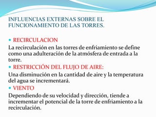 INFLUENCIAS EXTERNAS SOBRE EL 
FUNCIONAMIENTO DE LAS TORRES. 
 RECIRCULACION 
La recirculación en las torres de enfriamiento se define 
como una adulteración de la atmósfera de entrada a la 
torre. 
 RESTRICCIÓN DEL FLUJO DE AIRE: 
Una disminución en la cantidad de aire y la temperatura 
del agua se incrementará. 
 VIENTO 
Dependiendo de su velocidad y dirección, tiende a 
incrementar el potencial de la torre de enfriamiento a la 
recirculación. 
 