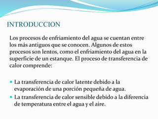 INTRODUCCION 
Los procesos de enfriamiento del agua se cuentan entre 
los más antiguos que se conocen. Algunos de estos 
procesos son lentos, como el enfriamiento del agua en la 
superficie de un estanque. El proceso de transferencia de 
calor comprende: 
 La transferencia de calor latente debido a la 
evaporación de una porción pequeña de agua. 
 La transferencia de calor sensible debido a la diferencia 
de temperatura entre el agua y el aire. 
 