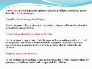 Durante la operación pueden aparecer algunos problemas comunes que se 
describen a continuación: 
•Una distribución irregular del agua. 
Puede deberse a obstrucciones en los pulverizadores, rellenos deteriorados 
o caudal de agua excesivo. 
•Temperatura elevada a la salida de la torre. 
Puede deberse a un excesivo flujo de agua, rellenos mal colocados o en mal 
estado o aire insuficiente. Se recomienda comparar las condiciones de 
operación con las condiciones de diseño y comprobar el estado de los 
rellenos. 
•Agua de reposición excesiva. 
Puede deberse eliminadores de gotas mas ubicados o rotos, excesivo flujo de 
agua o demasiada inclinación de las palas del ventilador. 
 
